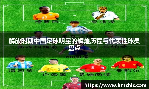 解放时期中国足球明星的辉煌历程与代表性球员盘点